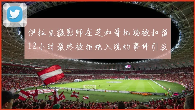 伊拉克摄影师在芝加哥机场被扣留12小时最终被拒绝入境的事件引发关注