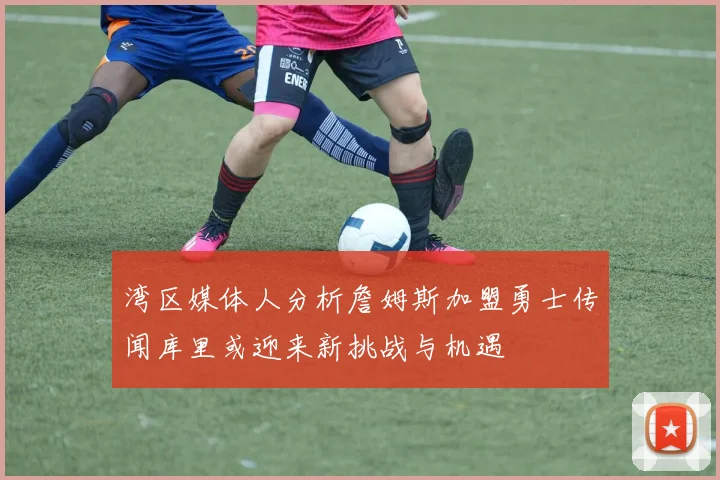 湾区媒体人分析詹姆斯加盟勇士传闻库里或迎来新挑战与机遇
