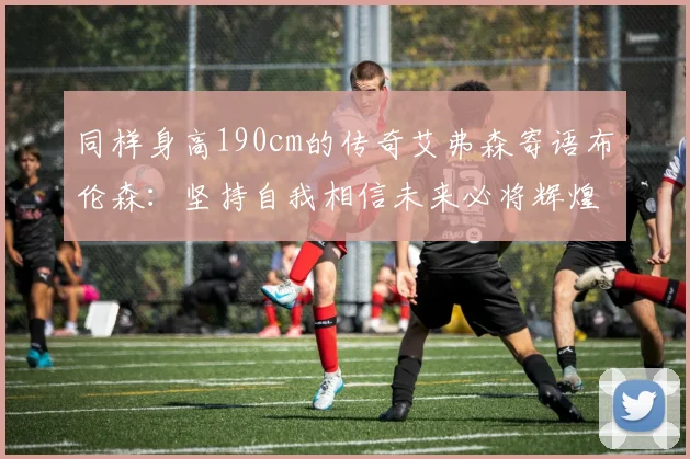 同样身高190cm的传奇艾弗森寄语布伦森：坚持自我相信未来必将辉煌