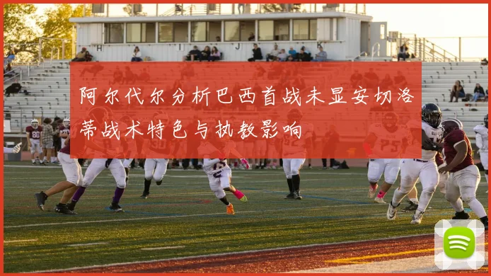 阿尔代尔分析巴西首战未显安切洛蒂战术特色与执教影响