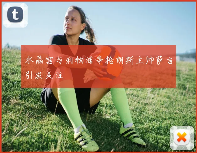 水晶宫与利物浦争抢朗斯主帅萨吉引发关注