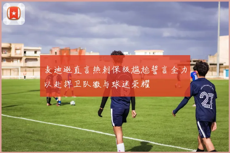 麦迪逊直言热刺保级尴尬誓言全力以赴捍卫队徽与球迷荣耀