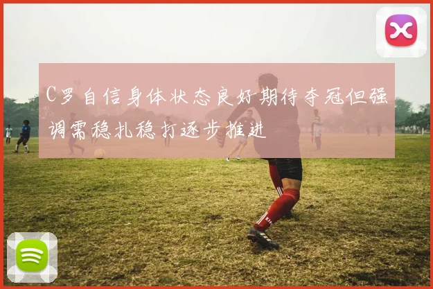 C罗自信身体状态良好期待夺冠但强调需稳扎稳打逐步推进