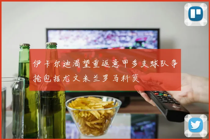 伊卡尔迪渴望重返意甲多支球队争抢包括尤文米兰罗马科莫